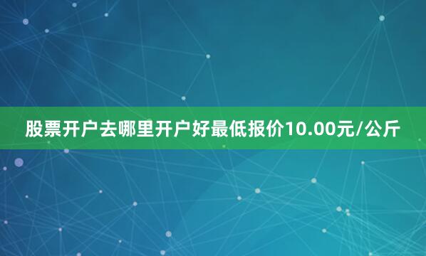 股票开户去哪里开户好最低报价10.00元/公斤