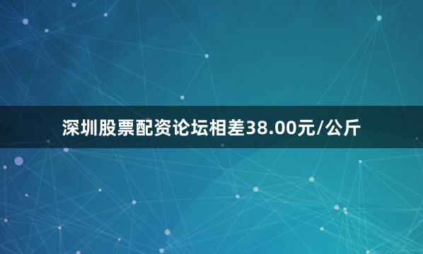深圳股票配资论坛相差38.00元/公斤