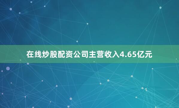在线炒股配资公司主营收入4.65亿元