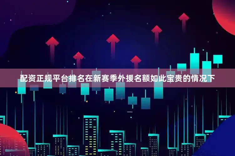 配资正规平台排名在新赛季外援名额如此宝贵的情况下