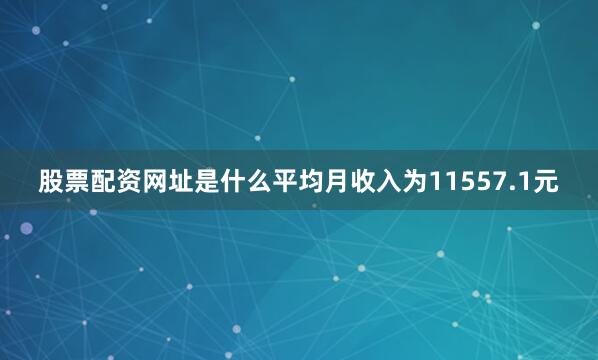 股票配资网址是什么平均月收入为11557.1元